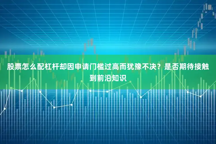 股票怎么配杠杆却因申请门槛过高而犹豫不决？是否期待接触到前沿知识