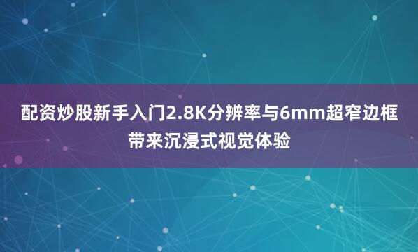 配资炒股新手入门2.8K分辨率与6mm超窄边框带来沉浸式视觉体验