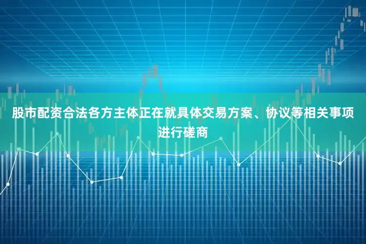 股市配资合法各方主体正在就具体交易方案、协议等相关事项进行磋商