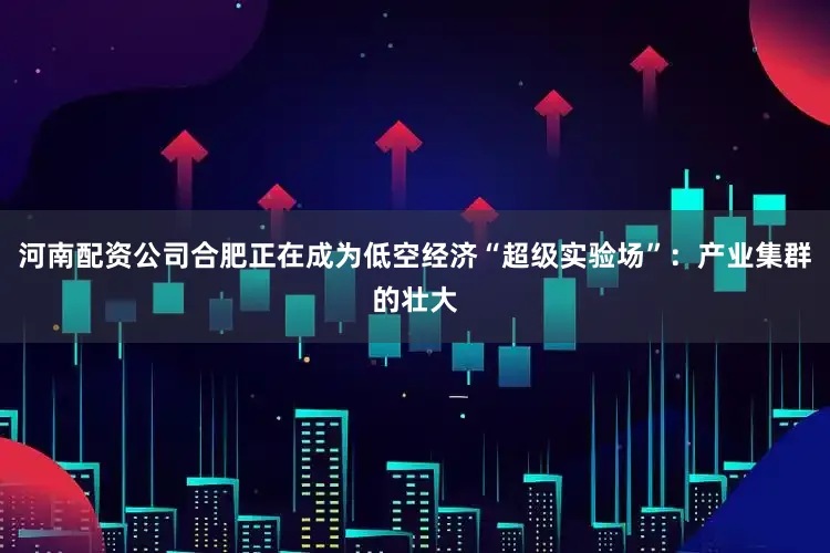 河南配资公司合肥正在成为低空经济“超级实验场”：产业集群的壮大