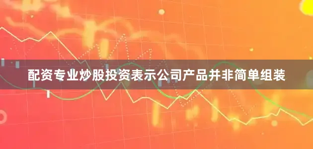 配资专业炒股投资表示公司产品并非简单组装