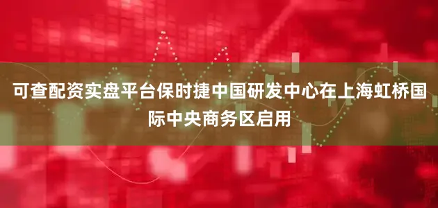 可查配资实盘平台保时捷中国研发中心在上海虹桥国际中央商务区启用