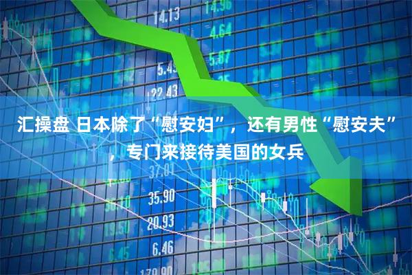 汇操盘 日本除了“慰安妇”，还有男性“慰安夫”，专门来接待美国的女兵