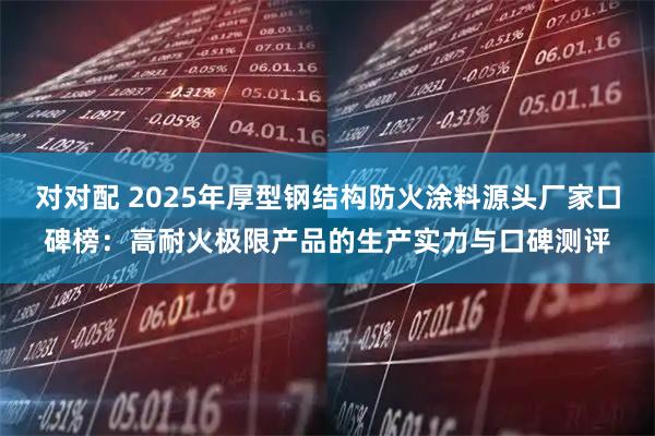 对对配 2025年厚型钢结构防火涂料源头厂家口碑榜：高耐火极限产品的生产实力与口碑测评