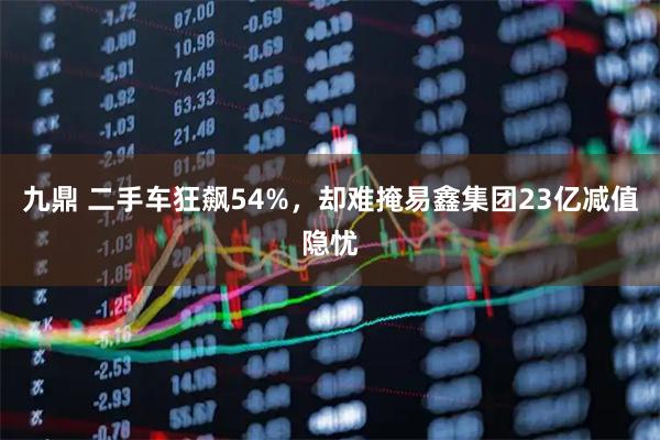 九鼎 二手车狂飙54%,却难掩易鑫集团23亿减值隐忧