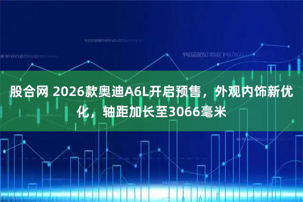 股合网 2026款奥迪A6L开启预售，外观内饰新优化，轴距加长至3066毫米