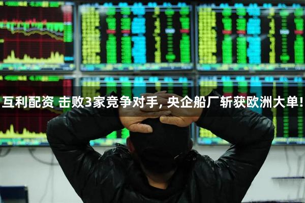 互利配资 击败3家竞争对手, 央企船厂斩获欧洲大单!
