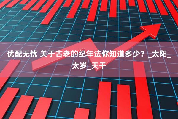 优配无忧 关于古老的纪年法你知道多少?_太阳_太岁_天干