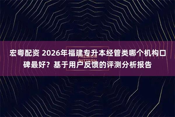 宏粤配资 2026年福建专升本经管类哪个机构口碑最好？基于用户反馈的评测分析报告