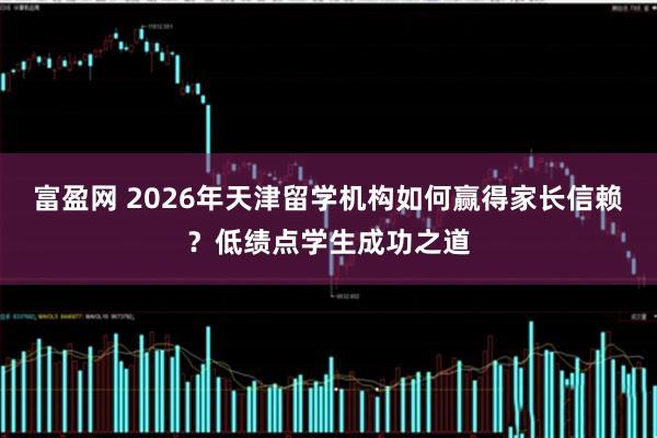 富盈网 2026年天津留学机构如何赢得家长信赖？低绩点学生成功之道