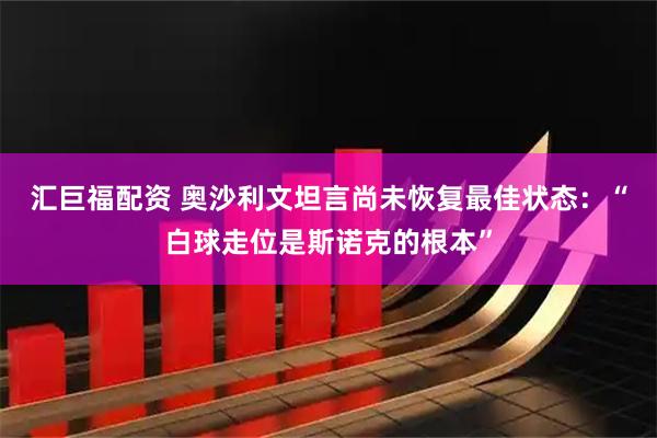 汇巨福配资 奥沙利文坦言尚未恢复最佳状态：“白球走位是斯诺克的根本”