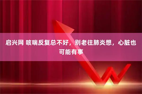 启兴网 咳喘反复总不好,别老往肺炎想,心脏也可能有事