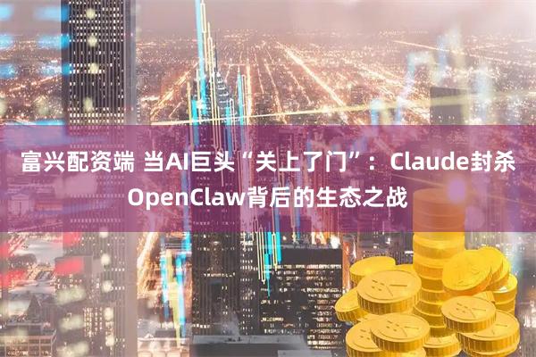 富兴配资端 当AI巨头“关上了门”：Claude封杀OpenClaw背后的生态之战