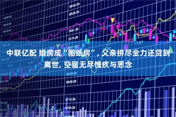 中联亿配 婚房成“图纸房”, 父亲拼尽全力还贷到离世, 空留无尽愧疚与思念