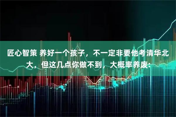匠心智策 养好一个孩子，不一定非要他考清华北大，但这几点你做不到，大概率养废: