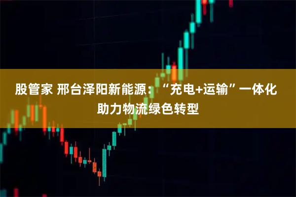 股管家 邢台泽阳新能源：“充电+运输”一体化 助力物流绿色转型
