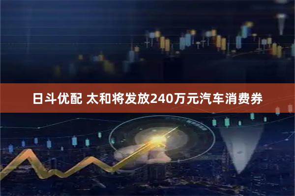 日斗优配 太和将发放240万元汽车消费券