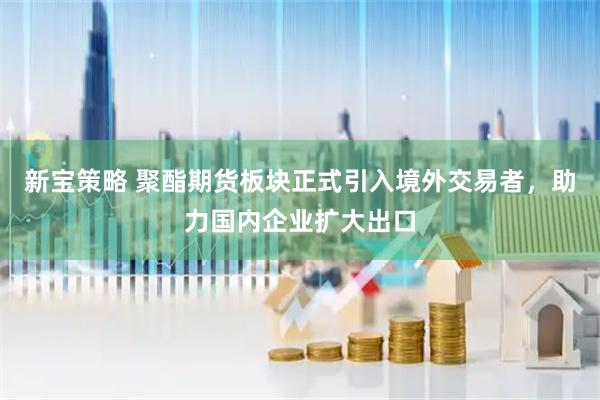 新宝策略 聚酯期货板块正式引入境外交易者，助力国内企业扩大出口