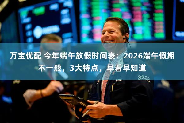 万宝优配 今年端午放假时间表：2026端午假期不一般，3大特点，早看早知道