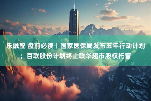 乐融配 盘前必读丨国家医保局发布五年行动计划；百联股份计划终止联华超市股权托管