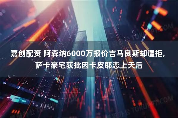 嘉创配资 阿森纳6000万报价吉马良斯却遭拒, 萨卡豪宅获批因卡皮耶恋上天后