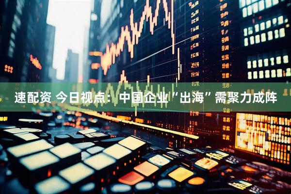 速配资 今日视点：中国企业“出海”需聚力成阵