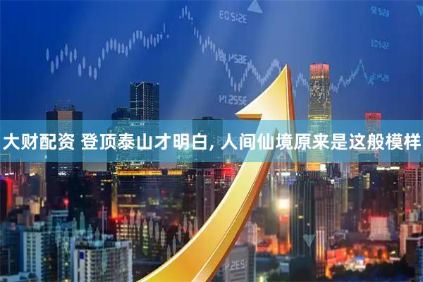 大财配资 登顶泰山才明白, 人间仙境原来是这般模样