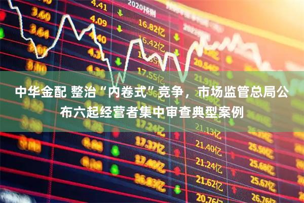 中华金配 整治“内卷式”竞争，市场监管总局公布六起经营者集中审查典型案例