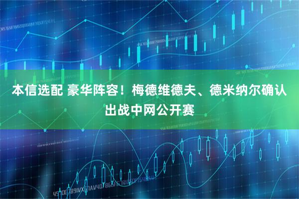 本信选配 豪华阵容！梅德维德夫、德米纳尔确认出战中网公开赛