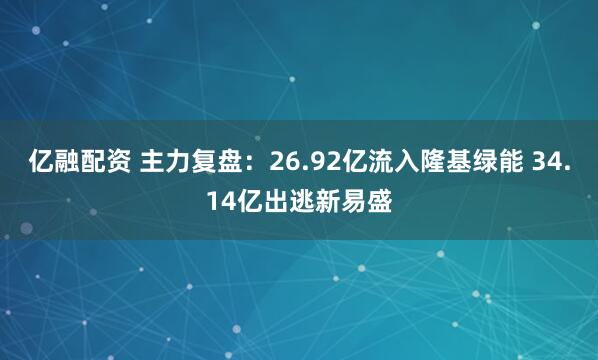 亿融配资 主力复盘：26.92亿流入隆基绿能 34.14亿出逃新易盛