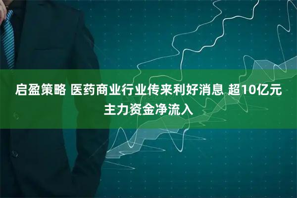 启盈策略 医药商业行业传来利好消息 超10亿元主力资金净流入